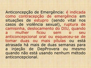 Anticoncepção de Emergência: é indicada
como contracepção de emergência em
situações de estupro (sendo vital nos
casos de violência sexual), ruptura de
camisinha, deslocamento do DIU, quando
a mulher ficou sem o seu
anticoncepcional oral ou esqueceu-se de
tomar duas ou mais pílulas ou está
atrasada há mais de duas semanas para
a injeção de DepProvera ou mesmo
quando não está usando nenhum método
anticoncepcional.
 