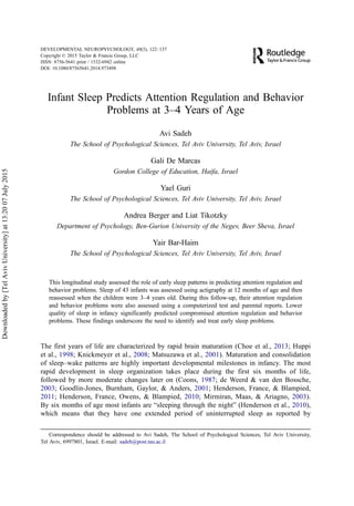 Infant Sleep Predicts Attention Regulation and Behavior
Problems at 3–4 Years of Age
Avi Sadeh
The School of Psychological Sciences, Tel Aviv University, Tel Aviv, Israel
Gali De Marcas
Gordon College of Education, Haifa, Israel
Yael Guri
The School of Psychological Sciences, Tel Aviv University, Tel Aviv, Israel
Andrea Berger and Liat Tikotzky
Department of Psychology, Ben-Gurion University of the Negev, Beer Sheva, Israel
Yair Bar-Haim
The School of Psychological Sciences, Tel Aviv University, Tel Aviv, Israel
This longitudinal study assessed the role of early sleep patterns in predicting attention regulation and
behavior problems. Sleep of 43 infants was assessed using actigraphy at 12 months of age and then
reassessed when the children were 3–4 years old. During this follow-up, their attention regulation
and behavior problems were also assessed using a computerized test and parental reports. Lower
quality of sleep in infancy significantly predicted compromised attention regulation and behavior
problems. These findings underscore the need to identify and treat early sleep problems.
The first years of life are characterized by rapid brain maturation (Choe et al., 2013; Huppi
et al., 1998; Knickmeyer et al., 2008; Matsuzawa et al., 2001). Maturation and consolidation
of sleep–wake patterns are highly important developmental milestones in infancy. The most
rapid development in sleep organization takes place during the first six months of life,
followed by more moderate changes later on (Coons, 1987; de Weerd & van den Bossche,
2003; Goodlin-Jones, Burnham, Gaylor, & Anders, 2001; Henderson, France, & Blampied,
2011; Henderson, France, Owens, & Blampied, 2010; Mirmiran, Maas, & Ariagno, 2003).
By six months of age most infants are “sleeping through the night” (Henderson et al., 2010),
which means that they have one extended period of uninterrupted sleep as reported by
Correspondence should be addressed to Avi Sadeh, The School of Psychological Sciences, Tel Aviv University,
Tel Aviv, 6997801, Israel. E-mail: sadeh@post.tau.ac.il
DEVELOPMENTAL NEUROPSYCHOLOGY, 40(3), 122–137
Copyright © 2015 Taylor & Francis Group, LLC
ISSN: 8756-5641 print / 1532-6942 online
DOI: 10.1080/87565641.2014.973498
Downloadedby[TelAvivUniversity]at13:2007July2015
 