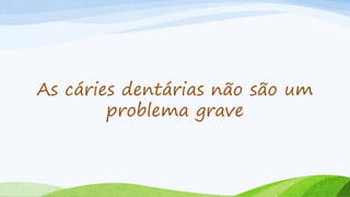 As cáries dentárias não são um
problema grave
 