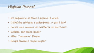 Higiene Pessoal
• De pequenino se torce o pepino (6 anos)
• Glândulas sebáceas e sudoríparas, o que é isso?
• Locais mais comuns de existência de bactérias?
• Cabelos, são todos iguais?
• Mãos, “parecem” limpas
• Roupa lavada é roupa limpa?
 