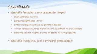Sexualidade
• Genitália feminina, como se mantém limpa?
• Usar sabonetes neutros
• Limpar sempre após urinar
• Evitar utilização excessiva de pensos higiénicos
• Trocar tampão ou penso higiénico com frequência na menstruação
• Procurar utilizar roupas íntimas de tecido natural (algodão)
• Genitália masculina, qual a principal preocupação?
 