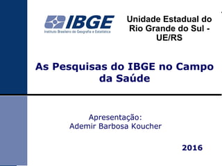 Unidade Estadual do
Rio Grande do Sul -
UE/RS
As Pesquisas do IBGE no Campo
da Saúde
Apresentação:
Ademir Barbosa Koucher
2016
 