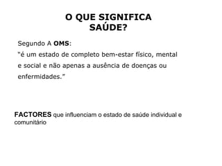 O QUE SIGNIFICA SAÚDE? Segundo A  OMS :  “ é um estado de completo bem-estar físico, mental e social e não apenas a ausência de doenças ou enfermidades.” FACTORES  que influenciam o estado de saúde individual e comunitário 