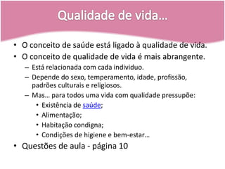 Qualidade de vida…O conceito de saúde está ligado à qualidade de vida.O conceito de qualidade de vida é mais abrangente.Está relacionada com cada individuo.Depende do sexo, temperamento, idade, profissão, padrões culturais e religiosos.Mas… para todos uma vida com qualidade pressupõe:Existência de saúde;Alimentação;Habitação condigna;Condições de higiene e bem-estar…Questões de aula - página 10