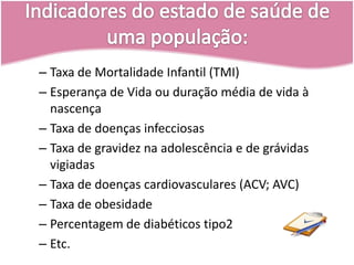 Indicadores do estado de saúde de uma população:Taxa de Mortalidade Infantil (TMI)Esperança de Vida ou duração média de vida à nascençaTaxa de doenças infecciosasTaxa de gravidez na adolescência e de grávidas vigiadasTaxa de doenças cardiovasculares (ACV; AVC)Taxa de obesidadePercentagem de diabéticos tipo2Etc.