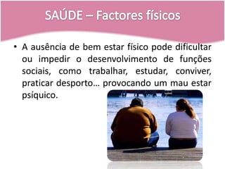 SAÚDE – Factores físicosA ausência de bem estar físico pode dificultar ou impedir o desenvolvimento de funções sociais, como trabalhar, estudar, conviver, praticar desporto… provocando um mau estar psíquico.