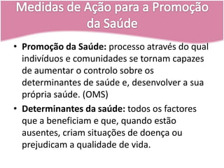Países Sub-DesenvolvidosMedidas de Ação para a Promoção da SaúdePromoção da Saúde: processo através do qual indivíduos e comunidades se tornam capazes de aumentar o controlo sobre os determinantes de saúde e, desenvolver a sua própria saúde. (OMS)Determinantes da saúde: todos os factores que a beneficiam e que, quando estão ausentes, criam situações de doença ou prejudicam a qualidade de vida.