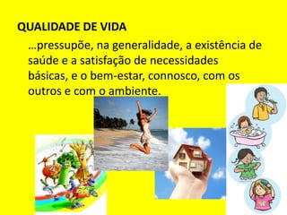 QUALIDADE DE VIDA	…pressupõe, na generalidade, a existência de saúde e a satisfação de necessidades básicas, e o bem-estar, connosco, com os outros e com o ambiente.