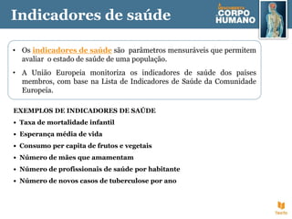 Indicadores de saúde
• Os indicadores de saúde são parâmetros mensuráveis que permitem
avaliar o estado de saúde de uma população.
• A União Europeia monitoriza os indicadores de saúde dos países
membros, com base na Lista de Indicadores de Saúde da Comunidade
Europeia.
EXEMPLOS DE INDICADORES DE SAÚDE
• Taxa de mortalidade infantil
• Esperança média de vida
• Consumo per capita de frutos e vegetais
• Número de mães que amamentam
• Número de profissionais de saúde por habitante
• Número de novos casos de tuberculose por ano
 