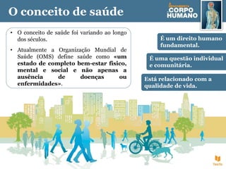 O conceito de saúde
• O conceito de saúde foi variando ao longo
dos séculos.
• Atualmente a Organização Mundial de
Saúde (OMS) define saúde como «um
estado de completo bem-estar físico,
mental e social e não apenas a
ausência de doenças ou
enfermidades».
É um direito humano
fundamental.
Está relacionado com a
qualidade de vida.
É uma questão individual
e comunitária.
 