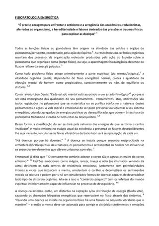 FISIOPATOLOGIA ENERGÉTICA
“É preciso coragem para enfrentar o ceticismo e a arrogância dos acadêmicos, reducionistas,
aferrados ao organicismo, a hereditariedade e fatores derivados das pressões e traumas físicos
para explicar as doenças” 5
Todas as funções físicas ou glandulares têm origem na atividade das células e órgãos do
psicossoma/perispírito, coordenados pela ação do Espírito.9
As resistências ou carências orgânicas
resultam dos processos da organização molecular produzidos pela ação do Espírito sobre o
psicossoma que organiza o soma (corpo físico), ou seja, a aparelhagem física/orgânica depende do
fluxo e refluxo da energia psíquica. 3
Como todo problema físico atinge primeiramente a parte espiritual (via mental/psíquica),7
a
vitalidade orgânica (saúde) dependente do fluxo energético normal, coloca a qualidade da
vibração mental do homem como propiciadora, conscientemente ou não, de equilíbrio ou
distonia. 3,8
Como referiu Léon Denis: “Cada estado mental está associado a um estado fisiológico”1
porque o
ser está impregnado das qualidades do seu pensamento. Pensamentos, atos, impressões são
todos registrados no psicossoma que se materializa ou se purifica conforme a natureza destes
pensamentos e ações. A vida moral e emocional do ser pode preservar ou violentar o seu sistema
energético, criando agregados de energias positivas ou desequilibradas que aderem à tessitura do
psicossoma traduzindo estados de bem-estar ou desequilíbrio. 1,9
Dessa forma, a classificação do ser se dará pela natureza das energias de que se torna o centro
irradiador1
e muito embora no estágio atual da existência a presença de fatores desequilibrantes
lhe seja inerente, vincular-se às faixas vibratórias de baixo teor será sempre opção de cada um.
“Há doenças porque há doentes.” 3
A doença se instala porque encontra reciprocidade na
atmosfera moral/espiritual das criaturas, os pensamentos e sentimentos só podem nos influenciar
se encontrarem elementos que vibrem uníssonos com eles. 1
Emmanuel já dizia que “ O pensamento sombrio adoece o corpo são e agrava os males do corpo
enfermo.” 11
Padrões emocionais como mágoa, rancor, inveja e ódio (os chamados venenos da
alma) destroem os sutis centros de resistência emocional, juntamente com permissividades
íntimas e vícios que intoxicam a mente, amolentam o caráter e decompõem os sentimentos
morais da criatura e podem por si só ser considerados formas de doenças capazes de desencadear
todo tipo de distúrbio orgânico. Alia-se a isso o “comércio psíquico” com os infelizes do mundo
espiritual inferior também capaz de influenciar no processo de desequilíbrio. 4,6
A doença caracteriza, então, um distúrbio na captação e/ou distribuição da energia (fluido vital),
causando os chamados bloqueios energéticos que repercutem no físico através dos sintomas. 8
“Quando uma doença se instala no organismo físico há uma fissura no conjunto vibratório que o
mantém” – e então a mente deve ser acionada para corrigir o distúrbio (sentimentos e emoções
 