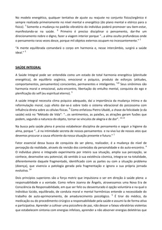 No modelo energético, qualquer tentativa de ajuste ou reajuste no conjunto físico/orgânico é
sempre realizada primeiramente no nível mental e energético (do plano mental e etérico para o
fisico). 7
Somente a mudança no padrão vibratório do indivíduo poderá promover seu bem-estar,
manifestando-se na saúde. 9
Primeiro é preciso disciplinar o pensamento, dar-lhe um
direcionamento nobre e digno, fazer a viagem interior porque “...a alma oculta profundezas onde
o pensamento raras vezes desce, porque mil objetos externos ocupam-no incessantemente.” 1
“A mente equilibrada comandará o corpo em harmonia e, nesse intercâmbio, surgirá a saúde
ideal.” 3
SAÚDE INTEGRAL
A Saúde Integral pode ser entendida como um estado de total harmonia energética (plenitude
energética), de equilíbrio orgânico, emocional e psíquico, produto de esforços (atitudes,
comportamentos, pensamentos) conscientes, permanentes e inteligentes. 5,8
Seus sinônimos são
harmonia moral e emocional, auto-encontro, libertação do entulho mental, conquista do ego e
plenificação do self (eu espiritual eterno). 5
A saúde integral necessita clima psíquico adequado, daí a importância da mudança íntima e da
reformulação moral, cujo efeito dar-se-á sobre todo o sistema vibracional do psicossoma com
influência direta sobre as células físicas. 9
Como enfatizou Pietro Ubaldi, a chave da felicidade (e da
saúde) está no “Método de Vida”: “...os sentimentos, as paixões, as atrações geram fusões que
podem, segundo a natureza do objeto, tornar-se vínculos de alegria e de dor”. 12,13
Na busca pela saúde plena é preciso estabelecer disciplina de pensamento e seguir a higiene da
alma, porque “...é na intimidade secreta de nossos pensamentos e na viva luz de nossos atos que
devemos procurar a causa eficiente da nossa situação presente e futura.” 1
Fator essencial dessa busca de conquista do ser pleno, realizador, é a mudança do nível de
percepção da realidade, através da revisão dos conteúdos da personalidade e do auto-encontro. 4
O indivíduo pleno e integrado experimenta por inteiro sua situação, amplia sua percepção, se
conhece, desenvolve seu potencial, dá sentido à sua existência cósmica, integra-se na totalidade,
diferentemente daquele fragmentado, identificado com as partes ou com a situação problema
(doença), que vivencia a patologia gerada pela fragmentação e ignora a sua própria jornada
evolutiva. 14
Dois princípios superiores são a força motriz que impulsiona o ser em direção à saúde plena: a
responsabilidade e a vontade. Como refere Joanna de Ângelis, atravessamos uma Nova Era de
Consciência da Responsabilidade, em que ser feliz ou desventurado é opção voluntária e na qual o
indivíduo lúcido, equilibrado, de conduta moral e mental harmônicas entende a necessidade do
trabalho de auto-aprimoramento, de amadurecimento psicológico. 5
É tirar do médico, da
medicação ou do procedimento cirúrgico a responsabilidade pela saúde e assumi-la de forma ativa
e participativa. Aprender a cultivar uma psicosfera de paz, não descer a faixas vibratórias violentas
que estabelecem sintonia com energias infelizes, aprender a não absorver energias deletérias que
 
