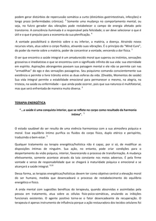 podem gerar distúrbios de repercussão somática a curto (distúrbios gastrintestinais, infecções) e
longo prazo (enfermidades crônicas). 3
Somente uma mudança no comportamento mental, ou
seja, no fulcro gerador das vibrações pode restabelecer o campo de energia afetado pelo
transtorno. A consciência iluminada é a responsável pela felicidade; o ser deve selecionar o que é
útil e o que é prejuízo para a economia da sua plenificação. 4
A vontade possibilitará o domínio sobre o eu inferior, a matéria, a doença. Atraindo novos
recursos vitais, atua sobre o corpo fluídico, ativando suas vibrações. É o princípio do “Mind Cure”,
do poder da mente sobre a matéria, poder de concentrar a vontade, vencendo a dor física. 1
O ser que encontra a saúde integral é um amadurecido moral que superou os instintos, sensações
grosseiras e imediatistas e que se encontrou com o significado infinito de sua vida: sua eternidade
em espírito. Aspirações abrangentes povoam sua paisagem mental e ele não se permite cair nas
“armadilhas” do ego e das sensações passageiras. Seu psiquismo comanda conscientemente sua
existência e permite o livre trânsito entre as duas esferas da vida. (Divaldo, Momentos de saúde)
Sua vida integral permite a estabilidade emocional para permanecer o mesmo, na alegria, na
tristeza, na saúde ou enfermidade – que ainda pode ocorrer, pois que sua natureza é multifatorial,
mas que será enfrentada de maneira muito diversa. 3
TERAPIA ENERGÉTICA
“...a saúde é uma conquista interior, que se reflete no corpo como resultado da harmonia
íntima”. 5
O estado saudável do ser resulta de uma vivência harmoniosa com a sua atmosfera psíquica e
moral. Esse equilíbrio íntimo purifica os fluidos do corpo físico, duplo etérico e perispírito,
traduzindo o bem-estar. 9
Qualquer tratamento ou terapia energética/holística não é capaz, por si só, de modificar as
disposições íntimas de ninguém. Sua ação, no entanto, pode criar condições para o
despertamento da visão psíquica, interior, favorecendo o processo de transformação. A mudança
efetivamente, somente acontece através da luta constante nos meios adversos. É pela firme
vontade e senso de responsabilidade que se chegará à maturidade psíquica e emocional e se
alcançará a saúde integral. 9,10
Dessa forma, as terapias energéticas/holísticas devem ter como objetivo central a elevação moral
do ser humano, medida que desencadeará o processo de restabelecimento do equilíbrio
energético e físico.
A onda mental com sugestões benéficas do terapeuta, quando absorvidas e assimiladas pela
pessoa em tratamento, atua sobre as células fisio-psico-somáticas, anulando as inibições
funcionais existentes. O agente positivo torna-se o fator desencadeante da recuperação. O
terapeuta é apenas instrumento de influência porque a ação restauradora dos tecidos celulares foi
 