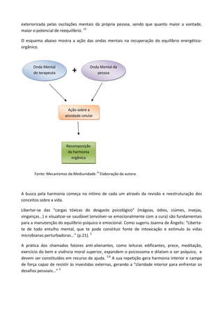 exteriorizada pelas oscilações mentais da própria pessoa, sendo que quanto maior a vontade,
maior o potencial de reequilíbrio. 15
O esquema abaixo mostra a ação das ondas mentais na recuperação do equilíbrio energético-
orgânico.
+
Fonte: Mecanismos da Mediunidade.15
Elaboração da autora.
A busca pela harmonia começa no íntimo de cada um através da revisão e reestruturação dos
conceitos sobre a vida.
Libertar-se das “cargas tóxicas do desgaste psicológico” (mágoas, ódios, ciúmes, invejas,
vinganças...) e visualizar-se saudável (envolver-se emocionalmente com a cura) são fundamentais
para a manutenção do equilíbrio psíquico e emocional. Como sugeriu Joanna de Ângelis: “Liberta-
te de todo entulho mental, que te pode constituir fonte de intoxicação e estímulo às vidas
microbianas perturbadoras...” (p.21). 5
A prática dos chamados fatores anti-alienantes, como leituras edificantes, prece, meditação,
exercício do bem e vivência moral superior, expandem o psicossoma e dilatam o ser psíquico, e
devem ser constituídos em recurso de ajuda. 1,6
A sua repetição gera harmonia interior e campo
de força capaz de resistir às investidas externas, gerando a “claridade interior para enfrentar os
desafios pessoais...” 3
Onda Mental
do terapeuta
Onda Mental da
pessoa
Ação sobre a
atividade celular
Recomposição
da harmonia
orgânica
 
