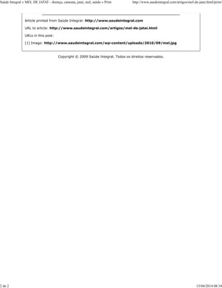 Article printed from Saúde Integral: http://www.saudeintegral.com
URL to article: http://www.saudeintegral.com/artigos/mel-de-jatai.html
URLs in this post:
[1] Image: http://www.saudeintegral.com/wp-content/uploads/2010/09/mel.jpg
Copyright © 2009 Saúde Integral. Todos os direitos reservados.
Saúde Integral » MEL DE JATAÍ – doença, catarata, jataí, mel, saúde » Print http://www.saudeintegral.com/artigos/mel-de-jatai.html/print/
2 de 2 15/04/2014 08:34
 
