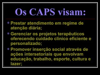 Prestar atendimento em regime de atenção diária; Gerenciar os projetos terapêuticos oferecendo cuidado clínico eficiente e personalizado; Promover inserção social através de ações intersetoriais que envolvam educação, trabalho, esporte, cultura e lazer; Os CAPS visam: 