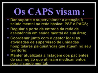 Os CAPS visam   : Dar suporte e supervisionar a atenção à saúde mental na rede básica: PSF e PACS; Regular a porta de entrada da rede de assistência em saúde mental de sua área; Coordenar junto com o gestor local as atividades de supervisão de unidades hospitalares psiquiátricas que atuem no seu território; Manter atualizada a listagem dos pacientes de sua região que utilizam medicamentos para a saúde mental; 