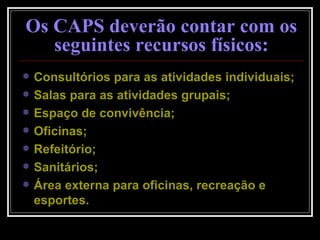 Consultórios para as atividades individuais; Salas para as atividades grupais; Espaço de convivência; Oficinas; Refeitório; Sanitários; Área externa para oficinas, recreação e esportes. Os CAPS deverão contar com os seguintes recursos físicos: 