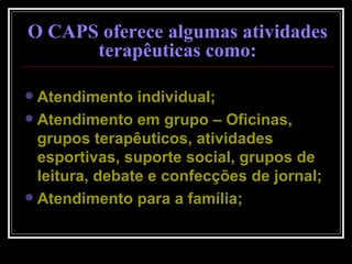 Atendimento individual; Atendimento em grupo – Oficinas, grupos terapêuticos, atividades esportivas, suporte social, grupos de leitura, debate e confecções de jornal; Atendimento para a família; O CAPS oferece algumas atividades terapêuticas como: 