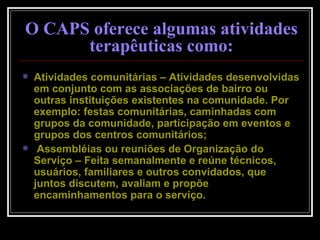 O CAPS oferece algumas atividades terapêuticas como: Atividades comunitárias – Atividades desenvolvidas em conjunto com as associações de bairro ou outras instituições existentes na comunidade. Por exemplo: festas comunitárias, caminhadas com grupos da comunidade, participação em eventos e grupos dos centros comunitários; Assembléias ou reuniões de Organização do Serviço – Feita semanalmente e reúne técnicos, usuários, familiares e outros convidados, que juntos discutem, avaliam e propõe encaminhamentos para o serviço.  