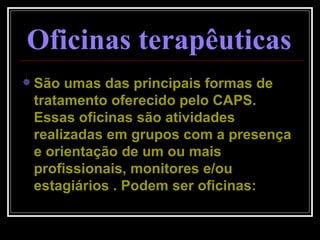 Oficinas terapêuticas   São umas das principais formas de tratamento oferecido pelo CAPS. Essas oficinas são atividades realizadas em grupos com a presença e orientação de um ou mais profissionais, monitores e/ou estagiários . Podem ser oficinas: 