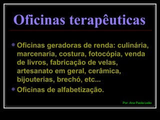 Oficinas terapêuticas   Oficinas geradoras de renda: culinária, marcenaria, costura, fotocópia, venda de livros, fabricação de velas, artesanato em geral, cerâmica, bijouterias, brechó, etc... Oficinas de alfabetização. Por: Ana Paola Leão 