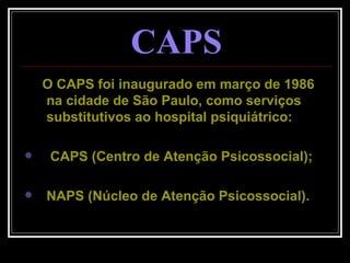 CAPS O CAPS foi inaugurado em março de 1986 na cidade de São Paulo, como serviços substitutivos ao hospital psiquiátrico: CAPS (Centro de Atenção Psicossocial); NAPS (Núcleo de Atenção Psicossocial). 