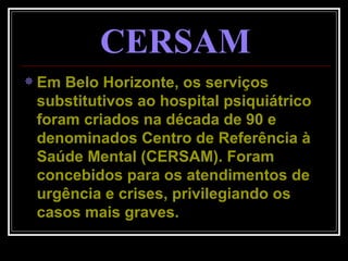CERSAM Em Belo Horizonte, os serviços substitutivos ao hospital psiquiátrico foram criados na década de 90 e denominados Centro de Referência à Saúde Mental (CERSAM). Foram concebidos para os atendimentos de urgência e crises, privilegiando os casos mais graves. 