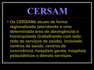 CERSAM Os CERSAMs atuam de forma regionalizada (atendendo a uma determinada área de abrangência) e hierarquizada (trabalhando com toda rede de serviços de saúde), incluindo centros de saúde, centros de convivência, hospitais gerais, hospitais psiquiátricos e demais serviços. 
