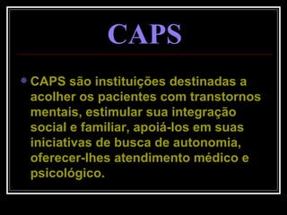 CAPS são instituições destinadas a acolher os pacientes com transtornos mentais, estimular sua integração social e familiar, apoiá-los em suas iniciativas de busca de autonomia, oferecer-lhes atendimento médico e psicológico. CAPS 