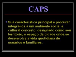 Sua característica principal é procurar integrá-los a um ambiente social e cultural concreto, designado como seu território, o espaço da cidade onde se desenvolve a vida quotidiana de usuários e familiares. CAPS 