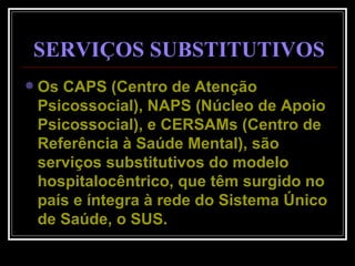 Os CAPS (Centro de Atenção Psicossocial), NAPS (Núcleo de Apoio Psicossocial), e CERSAMs (Centro de Referência à Saúde Mental), são serviços substitutivos do modelo hospitalocêntrico, que têm surgido no país e íntegra à rede do Sistema Único de Saúde, o SUS.  SERVIÇOS SUBSTITUTIVOS 