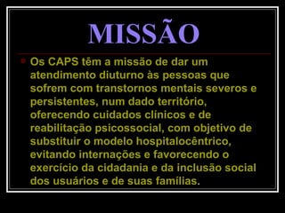 MISSÃO Os CAPS têm a missão de dar um atendimento diuturno às pessoas que sofrem com transtornos mentais severos e persistentes, num dado território, oferecendo cuidados clínicos e de reabilitação psicossocial, com objetivo de substituir o modelo hospitalocêntrico, evitando internações e favorecendo o exercício da cidadania e da inclusão social dos usuários e de suas famílias . 