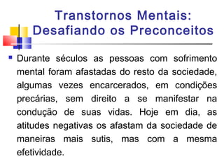 Transtornos Mentais:
Desafiando os Preconceitos
 Durante séculos as pessoas com sofrimento
mental foram afastadas do resto da sociedade,
algumas vezes encarcerados, em condições
precárias, sem direito a se manifestar na
condução de suas vidas. Hoje em dia, as
atitudes negativas os afastam da sociedade de
maneiras mais sutis, mas com a mesma
efetividade.
 