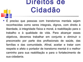 Direitos de
Cidadão
 É preciso que pessoas com transtornos mentais sejam
reconhecidas como seres integrais, dignos, com direito à
liberdade, à integridade física e moral, à reabilitação para o
trabalho e à qualidade de vida. Para alcançar esses
objetivos, devemos trabalhar em conjunto e diminuir o
preconceito por parte dos profissionais de saúde, das
famílias e das comunidade. Afinal, aceitar e tratar com
respeito e afeto o portador de transtorno mental é o melhor
caminho para sua reabilitação e para o fortalecimento de
sua cidadania.
 
