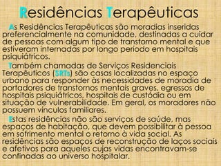 Residências Terapêuticas
As Residências Terapêuticas são moradias inseridas
preferencialmente na comunidade, destinadas a cuidar
de pessoas com algum tipo de transtorno mental e que
estiveram internadas por longo período em hospitais
psiquiátricos.
Também chamadas de Serviços Residenciais
Terapêuticos (SRTs) são casas localizadas no espaço
urbano para responder às necessidades de moradia de
portadores de transtornos mentais graves, egressos de
hospitais psiquiátricos, hospitais de custódia ou em
situação de vulnerabilidade. Em geral, os moradores não
possuem vínculos familiares.
Estas residências não são serviços de saúde, mas
espaços de habitação, que devem possibilitar à pessoa
em sofrimento mental o retorno à vida social. As
residências são espaços de reconstrução de laços sociais
e afetivos para aqueles cujas vidas encontravam-se
confinadas ao universo hospitalar.
 