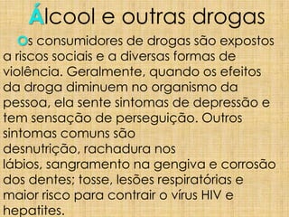 Álcool e outras drogas
Os consumidores de drogas são expostos
a riscos sociais e a diversas formas de
violência. Geralmente, quando os efeitos
da droga diminuem no organismo da
pessoa, ela sente sintomas de depressão e
tem sensação de perseguição. Outros
sintomas comuns são
desnutrição, rachadura nos
lábios, sangramento na gengiva e corrosão
dos dentes; tosse, lesões respiratórias e
maior risco para contrair o vírus HIV e
hepatites.
 