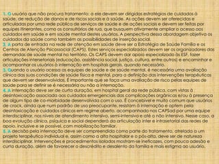 1. O usuário que não procura tratamento: a ele devem ser dirigidas estratégias de cuidados à
saúde, de redução de danos e de riscos sociais e à saúde. As ações devem ser oferecidas e
articuladas por uma rede pública de serviços de saúde e de ações sociais e devem ser feitas por
equipes itinerantes, como os consultórios de rua, que busquem ativamente ampliar o acesso aos
cuidados em saúde e em saúde mental destes usuários. A perspectiva dessa abordagem objetiva os
cuidados da saúde como também as possibilidades de inserção social.
2. A porta de entrada na rede de atenção em saúde deve ser a Estratégia de Saúde Família e os
Centros de Atenção Psicossocial (CAPS). Estes serviços especializados devem ser os organizadores das
demandas de saúde mental no território. Os CAPS devem dar apoio especializado às ESF, fazer
articulações intersetoriais (educação, assistência social, justiça, cultura, entre outros) e encaminhar e
acompanhar os usuários à internação em hospitais gerais, quando necessário.
3. Quando o usuário acessa as equipes de saúde e de saúde mental, é necessária uma avaliação
clínica das suas condições de saúde física e mental, para a definição das intervenções terapêuticas
que devem ser desenvolvidas. É importante que se faça uma avaliação de risco pelas equipes de
saúde para se definir se é necessária ou não a internação.
4. A internação deve ser de curta duração, em hospital geral da rede pública, com vistas à
desintoxicação associada aos cuidados emergenciais das complicações orgânicas e/ou à presença
de algum tipo de co-morbidade desenvolvida com o uso. É concebível e muito comum que usuários
de crack, ainda que num padrão de uso preocupante, resistam à internação e optem pela
desintoxicação e cuidados clínicos em regime aberto, acompanhado nos CAPSad por uma equipe
interdisciplinar, nos níveis de atendimento intensivo, semi-intensivo e até o não intensivo. Nesse caso, a
boa evolução clínica, psíquica e social dependerá da articulação inter e intrasetorial das redes de
apoio, inclusive e se possível, com mobilização familiar.
5. A decisão pela internação deve ser compreendida como parte do tratamento, atrelada a um
projeto terapêutico individual e, assim como a alta hospitalar e o pós-alta, deve ser de natureza
interdisciplinar. Intervenções e procedimentos isolados mostram-se ineficazes, com pouca adesão e
curta duração, além de favorecer o descrédito e desalento da família e mais estigma ao usuário.
 
