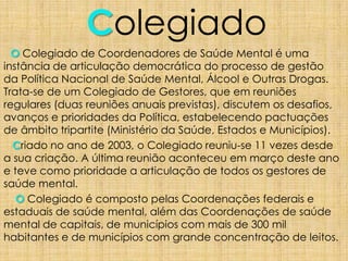 Colegiado
O Colegiado de Coordenadores de Saúde Mental é uma
instância de articulação democrática do processo de gestão
da Política Nacional de Saúde Mental, Álcool e Outras Drogas.
Trata-se de um Colegiado de Gestores, que em reuniões
regulares (duas reuniões anuais previstas), discutem os desafios,
avanços e prioridades da Política, estabelecendo pactuações
de âmbito tripartite (Ministério da Saúde, Estados e Municípios).
Criado no ano de 2003, o Colegiado reuniu-se 11 vezes desde
a sua criação. A última reunião aconteceu em março deste ano
e teve como prioridade a articulação de todos os gestores de
saúde mental.
O Colegiado é composto pelas Coordenações federais e
estaduais de saúde mental, além das Coordenações de saúde
mental de capitais, de municípios com mais de 300 mil
habitantes e de municípios com grande concentração de leitos.
 