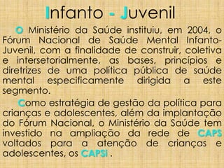 Infanto - Juvenil
O Ministério da Saúde instituiu, em 2004, o
Fórum Nacional de Saúde Mental Infanto-
Juvenil, com a finalidade de construir, coletiva
e intersetorialmente, as bases, princípios e
diretrizes de uma política pública de saúde
mental especificamente dirigida a este
segmento.
Como estratégia de gestão da política para
crianças e adolescentes, além da implantação
do Fórum Nacional, o Ministério da Saúde tem
investido na ampliação da rede de CAPS
voltados para a atenção de crianças e
adolescentes, os CAPSi .
 