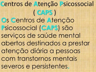 Centros de Atenção Psicossocial
( CAPS )
Os Centros de Atenção
Psicossocial (CAPS) são
serviços de saúde mental
abertos destinados a prestar
atenção diária a pessoas
com transtornos mentais
severos e persistentes.
 