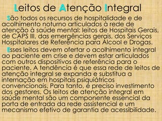 Leitos de Atenção Integral
São todos os recursos de hospitalidade e de
acolhimento noturno articulados à rede de
atenção à saúde mental: leitos de Hospitais Gerais,
de CAPS III, das emergências gerais, dos Serviços
Hospitalares de Referência para Álcool e Drogas.
Esses leitos devem ofertar o acolhimento integral
ao paciente em crise e devem estar articulados
com outros dispositivos de referência para o
paciente. A tendência é que essa rede de leitos de
atenção integral se expanda e substitua a
internação em hospitais psiquiátricos
convencionais. Para tanto, é preciso investimento
dos gestores. Os leitos de atenção integral em
saúde mental são um componente essencial da
porta de entrada da rede assistencial e um
mecanismo efetivo de garantia de acessibilidade.
 