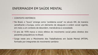 • CONTEXTO HISTÓRICO:
No Brasil, o “louco” emerge como “problema social” no século XIX, de maneira
semelhante à Europa, como um elemento de desajuste à ordem social vigente,
em meio a um contexto de desordem, mendicância e ociosidade.
O ano de 1978 marca o início efetivo do movimento social pelos direitos dos
pacientes psiquiátricos no Brasil.
Surge neste ano o Movimento dos Trabalhadores em Saúde Mental (MTSM),
formado por integrantes do movimento sanitário
ENFERMAGEM EM SAÚDE MENTAL
 