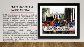 ENFERMAGEM EM
SAÚDE MENTAL
 O Movimento passa a denunciar a violência
dos manicômios, a mercantilização da
loucura, a hegemonia da rede privada de
assistência, além de construir, coletivamente,
uma crítica ao chamado saber psiquiátrico e
ao modelo hospitalocêntrico na assistência às
pessoas portadoras de transtornos mentais
(Brasil, Ministério da Saúde, 2005).
 A discussão, ainda atual, da
desinstitucionalização se referencia
legalmente através da Lei 10.216, conhecida
como Lei da Reforma Psiquiátrica, de 06 de
abril de 2001, que representa um esforço de
incorporação do ideário dos direitos
humanos nessa área.
 