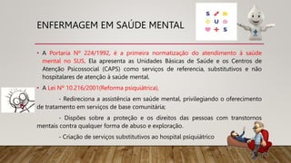 ENFERMAGEM EM SAÚDE MENTAL
• A Portaria Nº 224/1992, é a primeira normatização do atendimento à saúde
mental no SUS. Ela apresenta as Unidades Básicas de Saúde e os Centros de
Atenção Psicossocial (CAPS) como serviços de referencia, substitutivos e não
hospitalares de atenção à saúde mental.
• A Lei Nº 10.216/2001(Reforma psiquiátrica),
- Redireciona a assistência em saúde mental, privilegiando o oferecimento
de tratamento em serviços de base comunitária;
- Dispões sobre a proteção e os direitos das pessoas com transtornos
mentais contra qualquer forma de abuso e exploração.
- Criação de serviços substitutivos ao hospital psiquiátrico
 