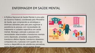 ENFERMAGEM EM SAÚDE MENTAL
• A Política Nacional de Saúde Mental é uma ação
do Governo Federal, coordenada pelo Ministério
da Saúde, que compreende as estratégias e
diretrizes adotadas pelo país para organizar a
assistência às pessoas com necessidades de
tratamento e cuidados específicos em saúde
mental. Abrange a atenção a pessoas com
necessidades relacionadas a transtornos mentais
como depressão, ansiedade, esquizofrenia,
transtorno afetivo bipolar, transtorno obsessivo-
compulsivo etc, e pessoas com quadro de uso
nocivo e dependência de substâncias psicoativas,
como álcool, cocaína, crack e outras drogas.
 
