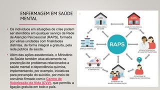 ENFERMAGEM EM SAÚDE
MENTAL
• Os indivíduos em situações de crise podem
ser atendidos em qualquer serviço da Rede
de Atenção Psicossocial (RAPS), formada
por várias unidades com finalidades
distintas, de forma integral e gratuita, pela
rede pública de saúde.
• Além das ações assistenciais, o Ministério
da Saúde também atua ativamente na
prevenção de problemas relacionados a
saúde mental e dependência química,
implementando, por exemplo, iniciativas
para prevenção do suicídio, por meio de
convênio firmado com o Centro de
Valorização da Vida (CVV), que permitiu a
ligação gratuita em todo o país.
 