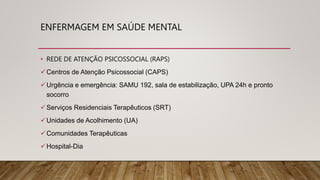 • REDE DE ATENÇÃO PSICOSSOCIAL (RAPS)
Centros de Atenção Psicossocial (CAPS)
Urgência e emergência: SAMU 192, sala de estabilização, UPA 24h e pronto
socorro
Serviços Residenciais Terapêuticos (SRT)
Unidades de Acolhimento (UA)
Comunidades Terapêuticas
Hospital-Dia
ENFERMAGEM EM SAÚDE MENTAL
 