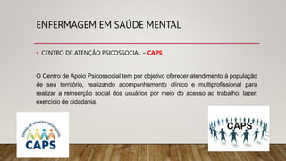 ENFERMAGEM EM SAÚDE MENTAL
• CENTRO DE ATENÇÃO PSICOSSOCIAL – CAPS
O Centro de Apoio Psicossocial tem por objetivo oferecer atendimento à população
de seu território, realizando acompanhamento clínico e multiprofissional para
realizar a reinserção social dos usuários por meio do acesso ao trabalho, lazer,
exercício de cidadania.
 