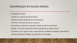 ENFERMAGEM EM SAÚDE MENTAL
• FUNÇÕES DO CAPS:
- Atender em regime de atenção diária
- Planejar projetos terapêuticos personalizados
- Promover a inserção social dos usuários
- Dar suporte, supervisão e atenção à saúde mental na rede básica
- Regular a Porta de Entrada da rede de assistência em saúde mental
- Coordenar com o gestor local a supervisão de unidades hospitalares psiquiátricas
- Manter atualizada a listagem de pacientes da sua região
 